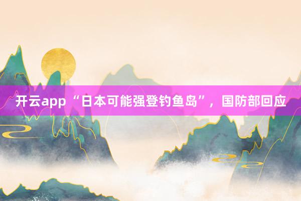 开云app “日本可能强登钓鱼岛”，国防部回应