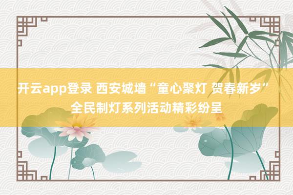 开云app登录 西安城墙“童心聚灯 贺春新岁” 全民制灯系列活动精彩纷呈