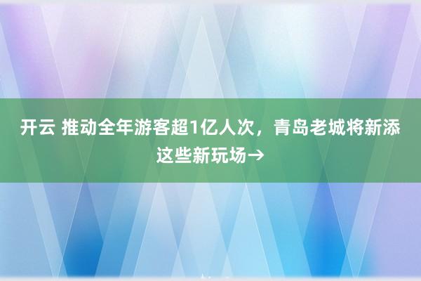 开云 推动全年游客超1亿人次，青岛老城将新添这些新玩场→