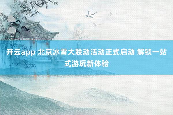 开云app 北京冰雪大联动活动正式启动 解锁一站式游玩新体验