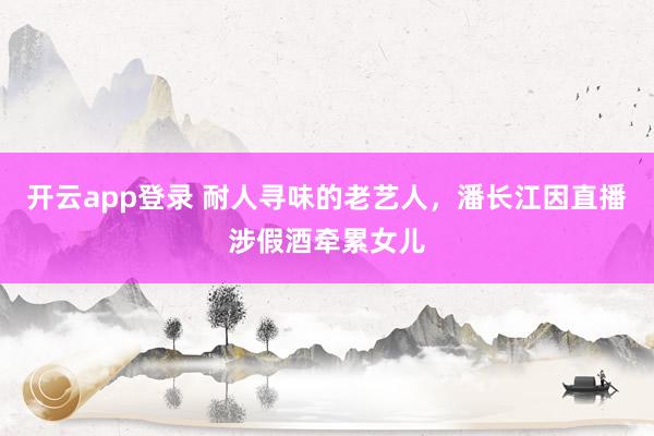 开云app登录 耐人寻味的老艺人，潘长江因直播涉假酒牵累女儿