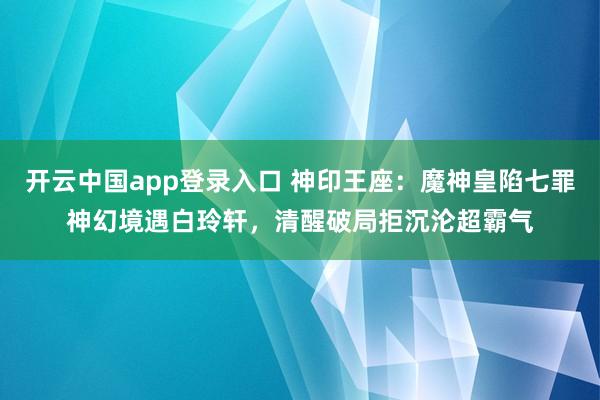 开云中国app登录入口 神印王座：魔神皇陷七罪神幻境遇白玲轩，清醒破局拒沉沦超霸气