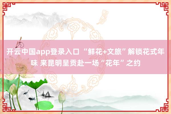 开云中国app登录入口 “鲜花+文旅”解锁花式年味 来昆明呈贡赴一场“花年”之约