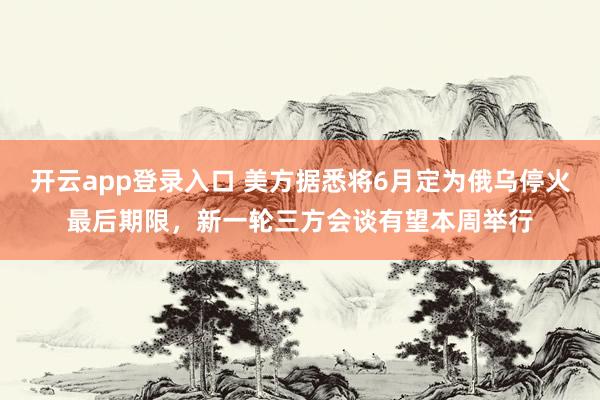 开云app登录入口 美方据悉将6月定为俄乌停火最后期限，新一轮三方会谈有望本周举行