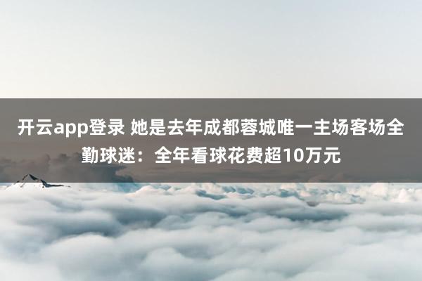 开云app登录 她是去年成都蓉城唯一主场客场全勤球迷：全年看球花费超10万元
