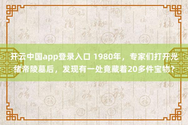 开云中国app登录入口 1980年，专家们打开光绪帝陵墓后，发现有一处竟藏着20多件宝物？
