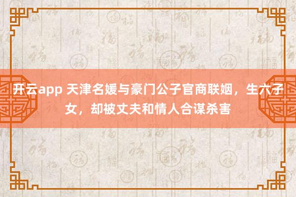 开云app 天津名媛与豪门公子官商联姻，生六子女，却被丈夫和情人合谋杀害