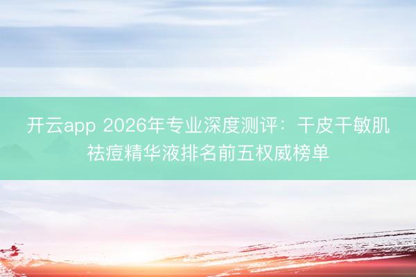 开云app 2026年专业深度测评：干皮干敏肌祛痘精华液排名前五权威榜单