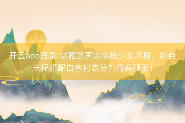 开云app登录 赵雅芝再次挑战少女风格，粉色长裙搭配白色衬衣分外青春靓丽！