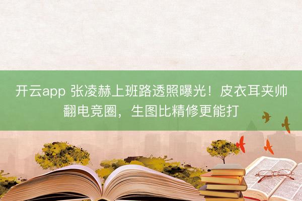 开云app 张凌赫上班路透照曝光！皮衣耳夹帅翻电竞圈，生图比精修更能打