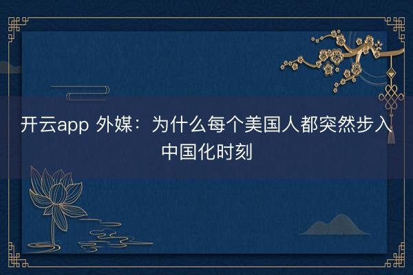 开云app 外媒：为什么每个美国人都突然步入中国化时刻