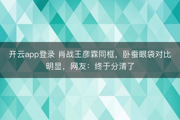 开云app登录 肖战王彦霖同框，卧蚕眼袋对比明显，网友：终于分清了
