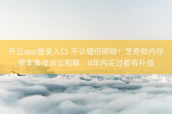 开云app登录入口 不认错但照赔！芝奇就内存频率集体诉讼和解：8年内买过都有补偿