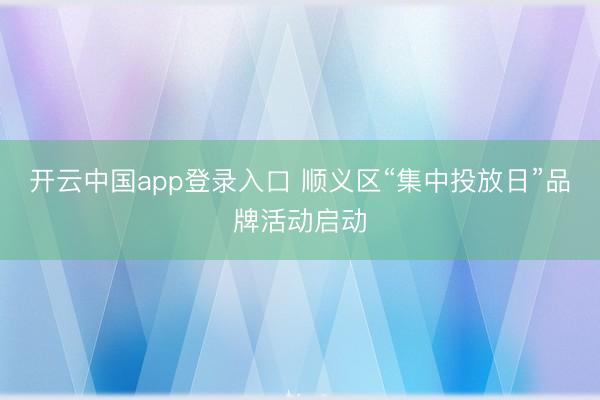 开云中国app登录入口 顺义区“集中投放日”品牌活动启动