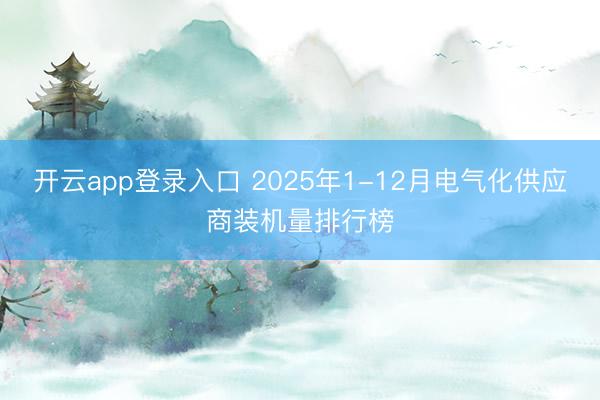 开云app登录入口 2025年1-12月电气化供应商装机量排行榜