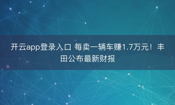 开云app登录入口 每卖一辆车赚1.7万元!丰田公布最新财报