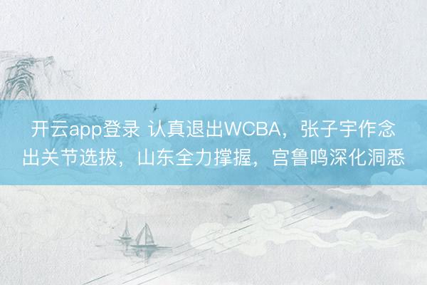 开云app登录 认真退出WCBA，张子宇作念出关节选拔，山东全力撑握，宫鲁鸣深化洞悉