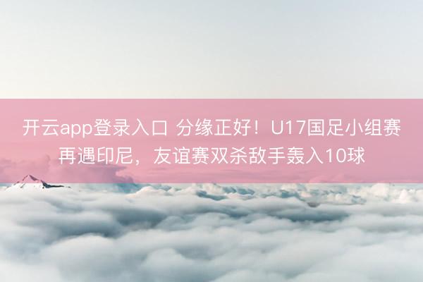 开云app登录入口 分缘正好!U17国足小组赛再遇印尼,友谊赛双杀敌手轰入10球