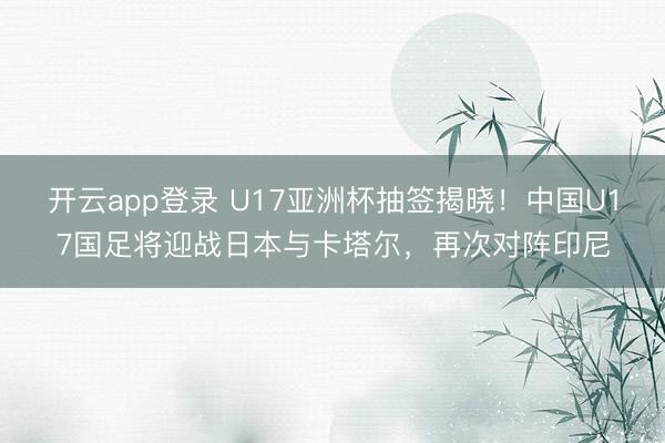 开云app登录 U17亚洲杯抽签揭晓!中国U17国足将迎战日本与卡塔尔,再次对阵印尼