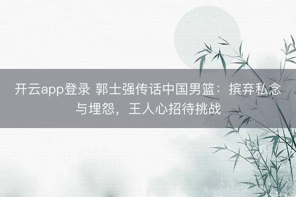 开云app登录 郭士强传话中国男篮：摈弃私念与埋怨，王人心招待挑战