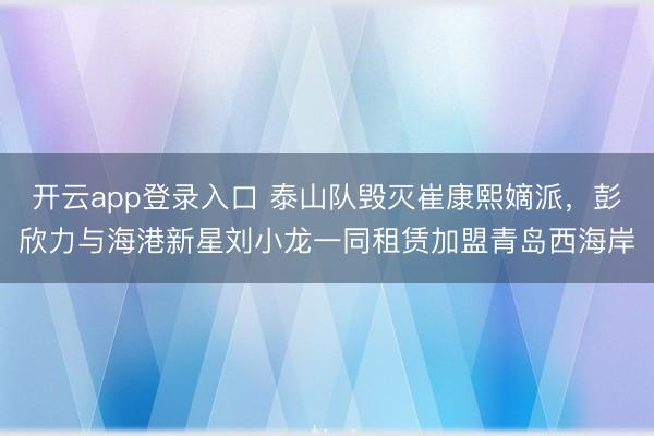 开云app登录入口 泰山队毁灭崔康熙嫡派,彭欣力与海港新星刘小龙一同租赁加盟青岛西海岸