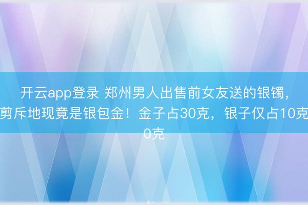 开云app登录 郑州男人出售前女友送的银镯,剪斥地现竟是银包金!金子占30克,银子仅占10克