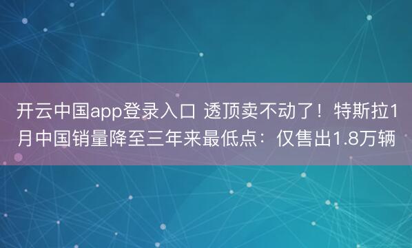 开云中国app登录入口 透顶卖不动了！特斯拉1月中国销量降至三年来最低点：仅售出1.8万辆