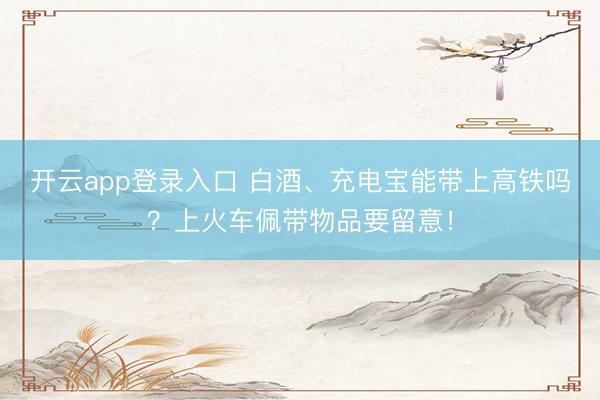 开云app登录入口 白酒、充电宝能带上高铁吗？上火车佩带物品要留意！