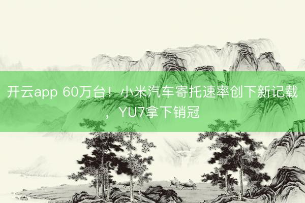 开云app 60万台！小米汽车寄托速率创下新记载，YU7拿下销冠