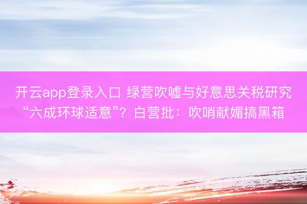 开云app登录入口 绿营吹嘘与好意思关税研究“六成环球适意”?白营批:吹哨献媚搞黑箱