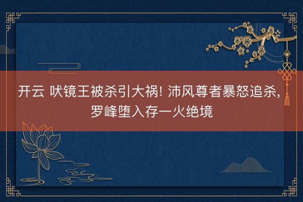开云 吠镜王被杀引大祸! 沛风尊者暴怒追杀, 罗峰堕入存一火绝境