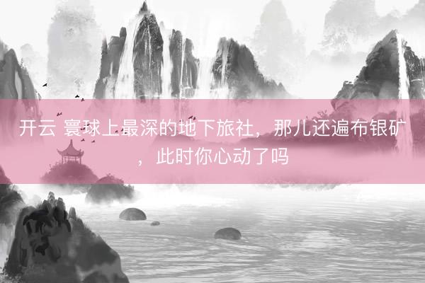 开云 寰球上最深的地下旅社，那儿还遍布银矿，此时你心动了吗
