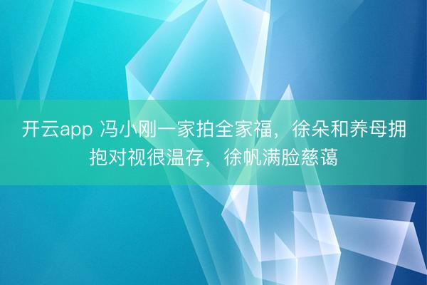 开云app 冯小刚一家拍全家福，徐朵和养母拥抱对视很温存，徐帆满脸慈蔼