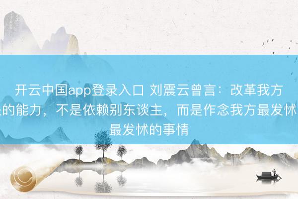开云中国app登录入口 刘震云曾言:改革我方,最快的能力,不是依赖别东谈主,而是作念我方最发怵的事情