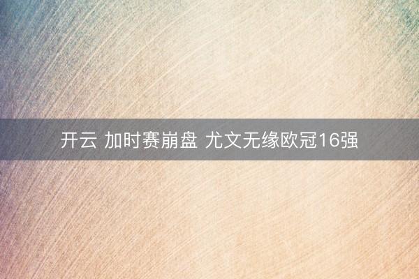 开云 加时赛崩盘 尤文无缘欧冠16强