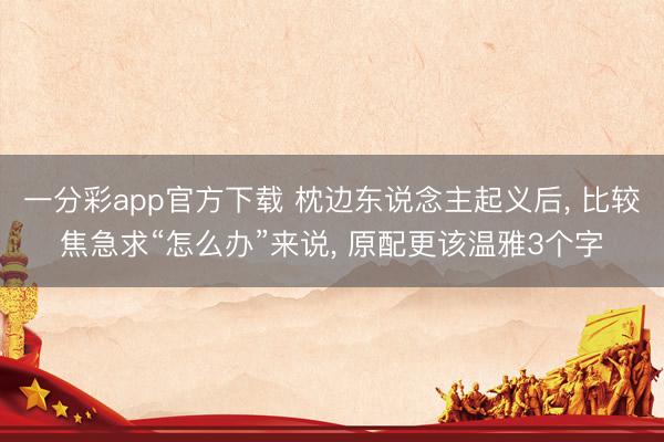 一分彩app官方下载 枕边东说念主起义后, 比较焦急求“怎么办”来说, 原配更该温雅3个字