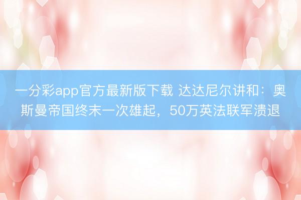 一分彩app官方最新版下载 达达尼尔讲和：奥斯曼帝国终末一次雄起，50万英法联军溃退