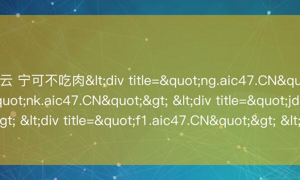 开云 宁可不吃肉<div title="ng.aic47.CN"> <div title="nk.aic47.CN"> <div title="jd.aic47.CN"> <div title="f1.aic47.CN"> <div title="du.aic47.CN" /></d