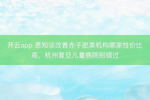 开云app 思知谈改善赤子肥美机构哪家性价比高，杭州复旦儿童病院别错过