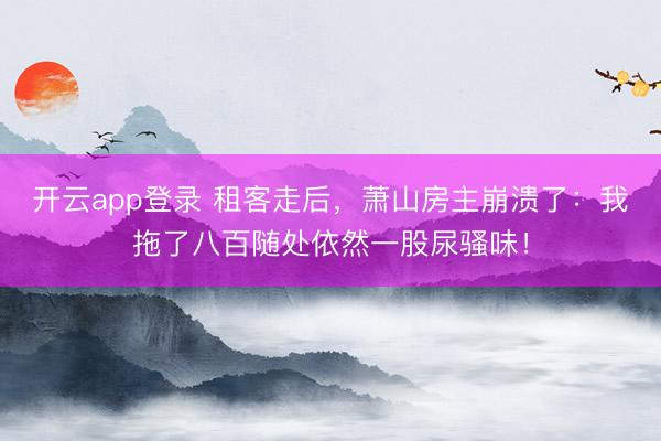 开云app登录 租客走后，萧山房主崩溃了：我拖了八百随处依然一股尿骚味！