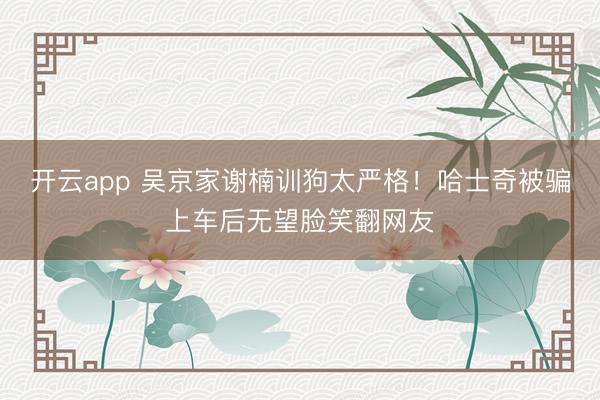 开云app 吴京家谢楠训狗太严格！哈士奇被骗上车后无望脸笑翻网友