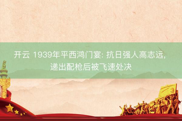 开云 1939年平西鸿门宴: 抗日强人高志远， 递出配枪后被飞速处决